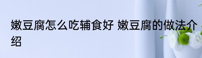 嫩豆腐怎么吃辅食好 嫩豆腐的做法介绍