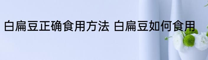 白扁豆正确食用方法 白扁豆如何食用