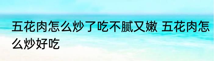 五花肉怎么炒了吃不腻又嫩 五花肉怎么炒好吃