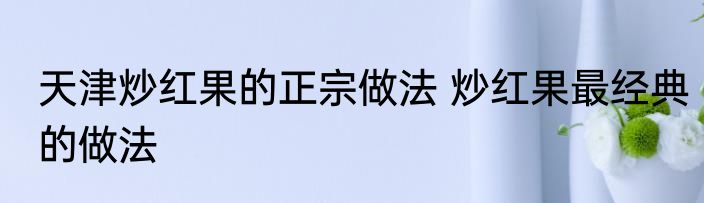 天津炒红果的正宗做法 炒红果最经典的做法