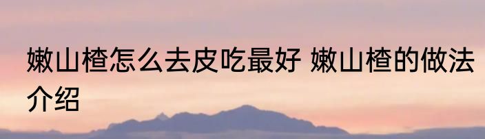 嫩山楂怎么去皮吃最好 嫩山楂的做法介绍