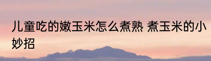儿童吃的嫩玉米怎么煮熟 煮玉米的小妙招