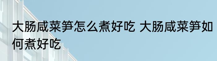 大肠咸菜笋怎么煮好吃 大肠咸菜笋如何煮好吃