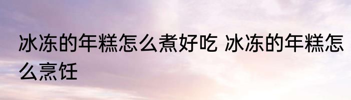 冰冻的年糕怎么煮好吃 冰冻的年糕怎么烹饪