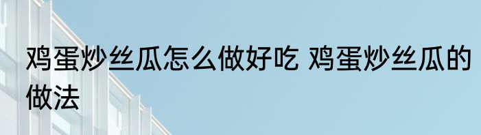 鸡蛋炒丝瓜怎么做好吃 鸡蛋炒丝瓜的做法