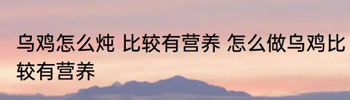 乌鸡怎么炖 比较有营养 怎么做乌鸡比较有营养