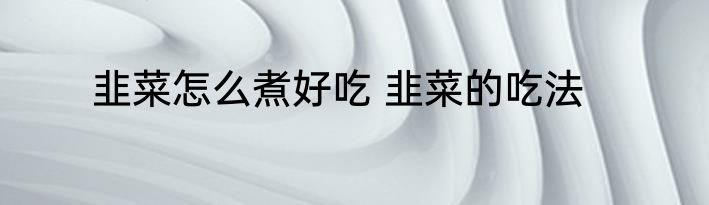 韭菜怎么煮好吃 韭菜的吃法