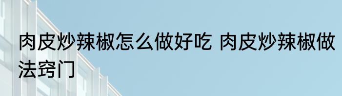 肉皮炒辣椒怎么做好吃 肉皮炒辣椒做法窍门