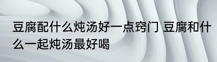 豆腐配什么炖汤好一点窍门 豆腐和什么一起炖汤最好喝