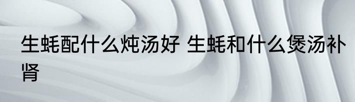 生蚝配什么炖汤好 生蚝和什么煲汤补肾