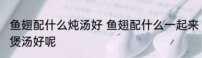 鱼翅配什么炖汤好 鱼翅配什么一起来煲汤好呢