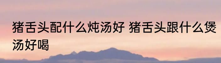猪舌头配什么炖汤好 猪舌头跟什么煲汤好喝