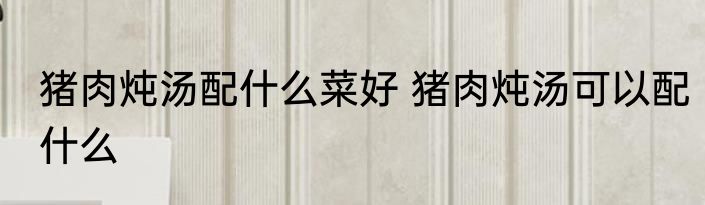 猪肉炖汤配什么菜好 猪肉炖汤可以配什么