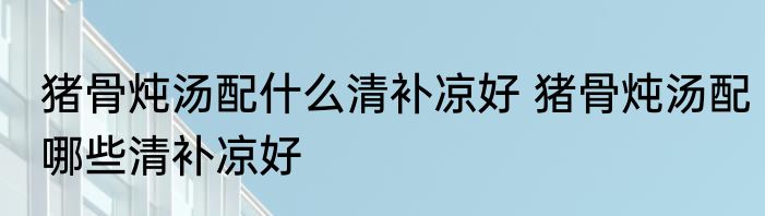 猪骨炖汤配什么清补凉好 猪骨炖汤配哪些清补凉好