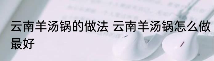 云南羊汤锅的做法 云南羊汤锅怎么做最好