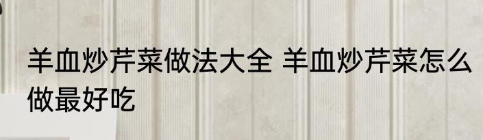 羊血炒芹菜做法大全 羊血炒芹菜怎么做最好吃