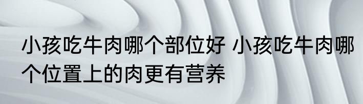 小孩吃牛肉哪个部位好 小孩吃牛肉哪个位置上的肉更有营养