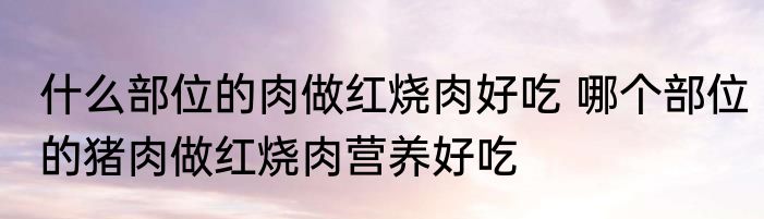 什么部位的肉做红烧肉好吃 哪个部位的猪肉做红烧肉营养好吃