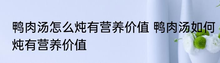 鸭肉汤怎么炖有营养价值 鸭肉汤如何炖有营养价值