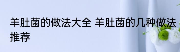 羊肚菌的做法大全 羊肚菌的几种做法推荐
