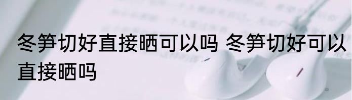 冬笋切好直接晒可以吗 冬笋切好可以直接晒吗