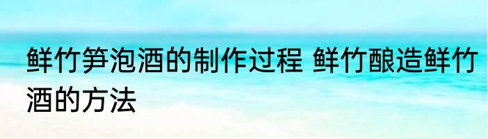 鲜竹笋泡酒的制作过程 鲜竹酿造鲜竹酒的方法