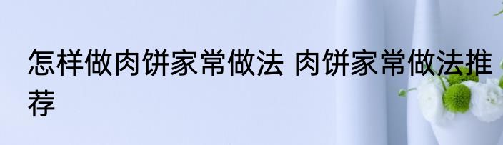 怎样做肉饼家常做法 肉饼家常做法推荐