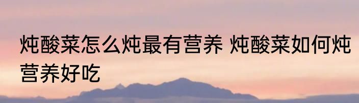炖酸菜怎么炖最有营养 炖酸菜如何炖营养好吃