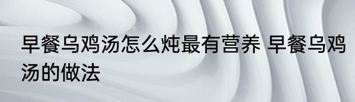 早餐乌鸡汤怎么炖最有营养 早餐乌鸡汤的做法