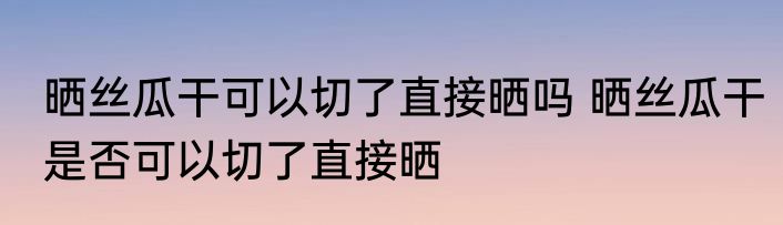 晒丝瓜干可以切了直接晒吗 晒丝瓜干是否可以切了直接晒