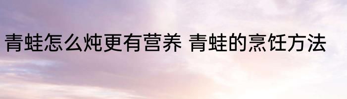 青蛙怎么炖更有营养 青蛙的烹饪方法
