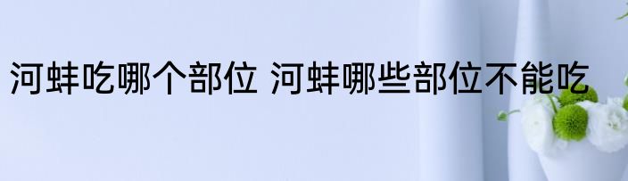 河蚌吃哪个部位 河蚌哪些部位不能吃