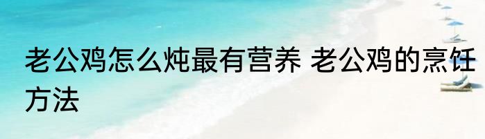 老公鸡怎么炖最有营养 老公鸡的烹饪方法