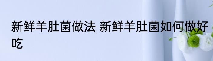 新鲜羊肚菌做法 新鲜羊肚菌如何做好吃