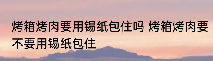 烤箱烤肉要用锡纸包住吗 烤箱烤肉要不要用锡纸包住