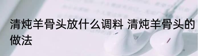 清炖羊骨头放什么调料 清炖羊骨头的做法