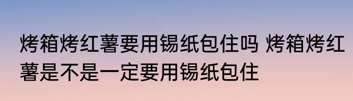 烤箱烤红薯要用锡纸包住吗 烤箱烤红薯是不是一定要用锡纸包住