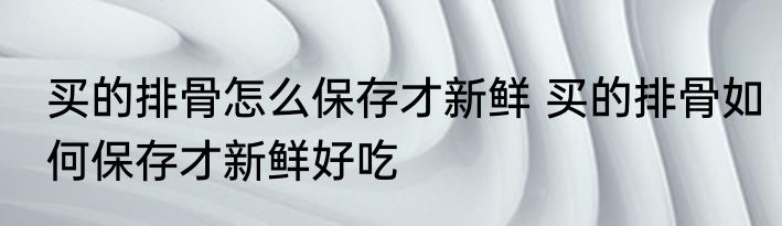 买的排骨怎么保存才新鲜 买的排骨如何保存才新鲜好吃