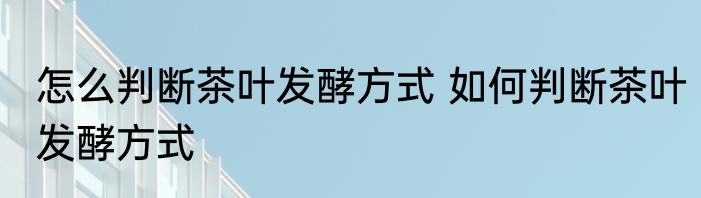 怎么判断茶叶发酵方式 如何判断茶叶发酵方式