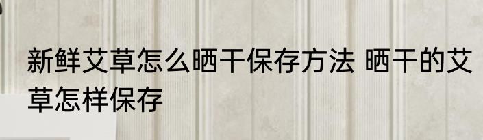 新鲜艾草怎么晒干保存方法 晒干的艾草怎样保存