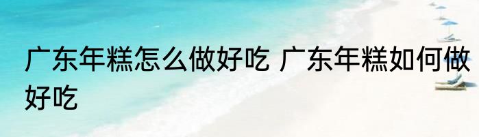 广东年糕怎么做好吃 广东年糕如何做好吃