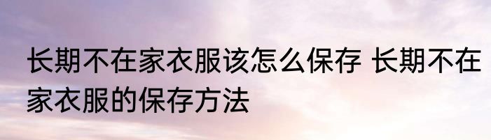 长期不在家衣服该怎么保存 长期不在家衣服的保存方法