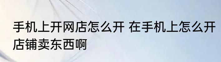 手机上开网店怎么开 在手机上怎么开店铺卖东西啊