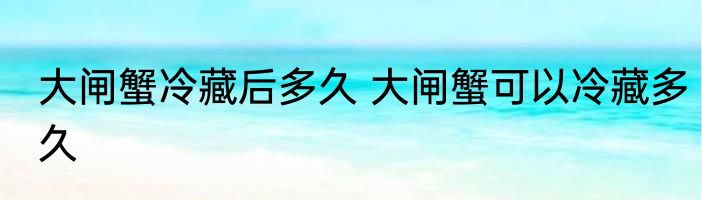大闸蟹冷藏后多久 大闸蟹可以冷藏多久