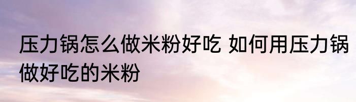 压力锅怎么做米粉好吃 如何用压力锅做好吃的米粉
