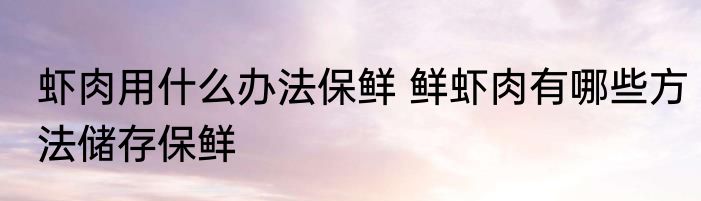 虾肉用什么办法保鲜 鲜虾肉有哪些方法储存保鲜