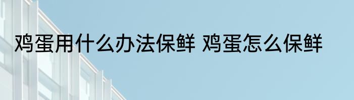 鸡蛋用什么办法保鲜 鸡蛋怎么保鲜