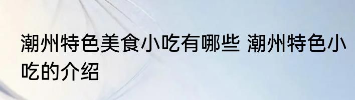 潮州特色美食小吃有哪些 潮州特色小吃的介绍