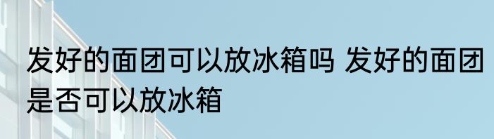 发好的面团可以放冰箱吗 发好的面团是否可以放冰箱