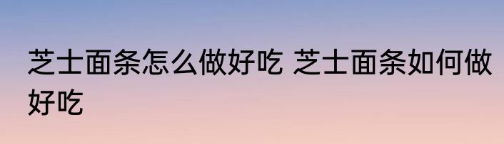 芝士面条怎么做好吃 芝士面条如何做好吃